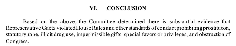 VI. CONCLUSION
Based on the above, the Committee determined there is substantial evidence that Representative Gaetz violated House Rules and other standards of conduct prohibiting prostitution, statutory rape, illicit drug use, impermissible gifts, special favors or privileges, and obstruction of Congress.