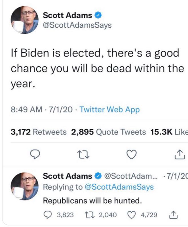 A pair of tweets from mid 2020 by cancelled cartoonist Scott Adams.
The first states: “If Biden is elected, there’s a good chance you will be dead within the year.”

The second falsely says: “Republicans will be hunted.”

Fascists talk a big game, but, if challenged, rarely follow through.