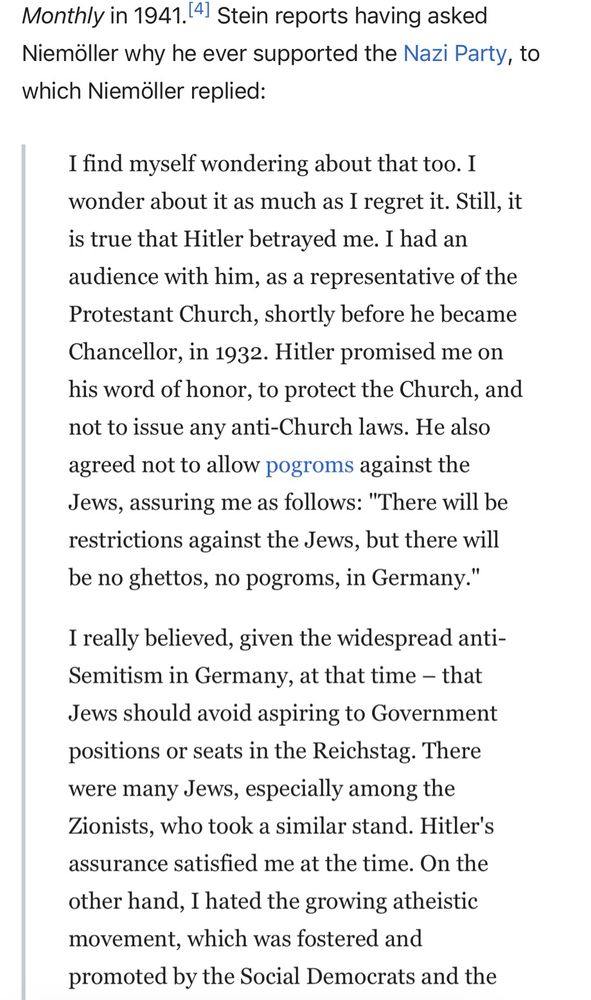 A quote from a Wikipedia article, Niemöller speaking in 1941:

“I find myself wondering about that too. I wonder about it as much as I regret it. Still, it is true that Hitler betrayed me. I had an audience with him, as a representative of the Protestant Church, shortly before he became Chancellor, in 1932. Hitler promised me on his word of honor, to protect the Church, and not to issue any anti-Church laws. He also agreed not to allow pogroms against the Jews, assuring me as follows: "There will be restrictions against the Jews, but there will be no ghettos, no pogroms, in Germany."
I really believed, given the widespread anti-Semitism in Germany, at that time – that Jews should avoid aspiring to Government positions or seats in the Reichstag. There were many Jews, especially among the Zionists, who took a similar stand. Hitler's assurance satisfied me at the time. On the other hand, I hated the growing atheistic movement, which was fostered and promoted by the Social Democrats and the Communists. Their hostility toward the Church made me pin my hopes on Hitler for a while.”