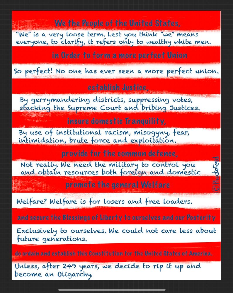 A red and white striped background resembling the stripes on an American flag has the actual text of the preamble written on the red stripes and the republican regime’s interpretation on the corresponding white line following each statement. The text reads:

We the People of the United States,
"We" is a very loose term. Lest you think "we" means everyone, to clarify, it refers only to wealthy white men. in Order to form a more perfect Union
So perfect! No one has ever seen a more perfect union. establish Justice,
By gerrymandering districts, suppressing votes, stacking the supreme Court and bribing Justices. insure domestic Tranquility,
By use of institutional racism, misogyny, fear, intimidation, brute force and exploitation.
provide for the common defence,
Not really. We need the military to control you and obtain resources both foreign and domestic promote the general Welfare
Welfare? Welfare is for losers and free loaders.
and secure the Blessings of Liberty to ourselves and our Posterity Exclusively to ourselves. We could not care less about future generations.
do ordain and establish this Constitution for the United States of America.
Unless, after 249 years, we decide to rip it up and become an Oligarchy.