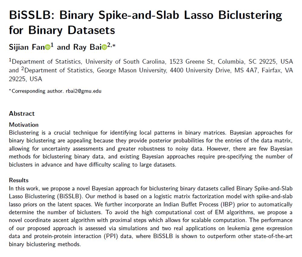 SHORT ABSTRACT: In this work, we propose a novel Bayesian approach for biclustering binary datasets called Binary Spike-and-Slab Lasso Biclustering (BiSSLB). Our method is based on a logistic matrix factorization model with spike-and-slab lasso priors on the latent spaces. We further incorporate an Indian Buffet Process (IBP) prior to automatically determine the number of biclusters. To avoid the high computational cost of EM algorithms, we propose a novel coordinate ascent algorithm with proximal steps which allows for scalable computation. The performance of our proposed approach is assessed via simulations and two real applications on leukemia gene expression data and protein-protein interaction (PPI) data, where BiSSLB is shown to outperform other state-of-the-art binary biclustering methods.
