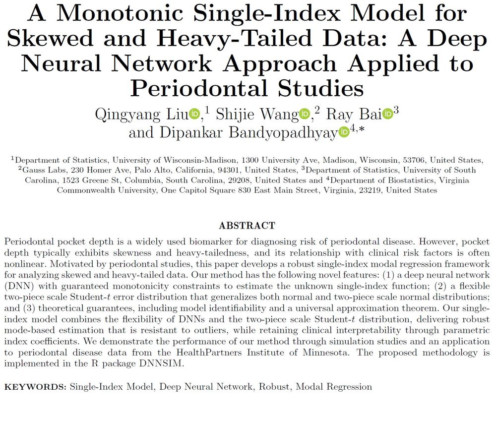 Short abstract for "A Montonic Single-Index Model for Skewed and Heavy-Tailed Data: A Deep Neural Network Approach Applied to Periodontal Studies":  Periodontal pocket depth is a widely used biomarker for diagnosing risk of periodontal disease. However, pocket depth typically exhibits skewness and heavy-tailedness, and its relationship with clinical risk factors is often nonlinear. Motivated by periodontal studies, this paper develops a robust single-index modal regression framework for analyzing skewed and heavy-tailed data. Our method has the following novel features: (1) a deep neural network (DNN) with guaranteed monotonicity constraints to estimate the unknown single-index function; (2) a flexible two-piece scale Student-t error distribution that generalizes both normal and two piece scale normal distributions; and (3) theoretical guarantees, including model identifiability and a universal approximation theorem.
