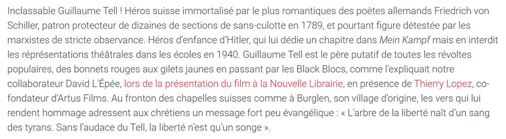 Extrait d'un article paru dans la revue d'extrême-droite "Éléments" : Inclassable Guillaume Tell ! Héros suisse immortalisé par le plus romantiques des poètes allemands Friedrich von Schiller, patron protecteur de dizaines de sections de sans-culotte en 1789, et pourtant figure détestée par les marxistes de stricte observance. Héros d’enfance d’Hitler, qui lui dédie un chapitre dans Mein Kampf mais en interdit les réprésentations théâtrales dans les écoles en 1940. Guillaume Tell est le père putatif de toutes les révoltes populaires, des bonnets rouges aux gilets jaunes en passant par les Black Blocs, comme l’expliquait notre collaborateur David L’Épée, lors de la présentation du film à la Nouvelle Librairie, en présence de Thierry Lopez, co-fondateur d’Artus Films. Au fronton des chapelles suisses comme à Burglen, son village d’origine, les vers qui lui rendent hommage adressent aux chrétiens un message fort peu évangélique : « L’arbre de la liberté naît d’un sang des tyrans. Sans l’audace du Tell, la liberté n’est qu’un songe ». 