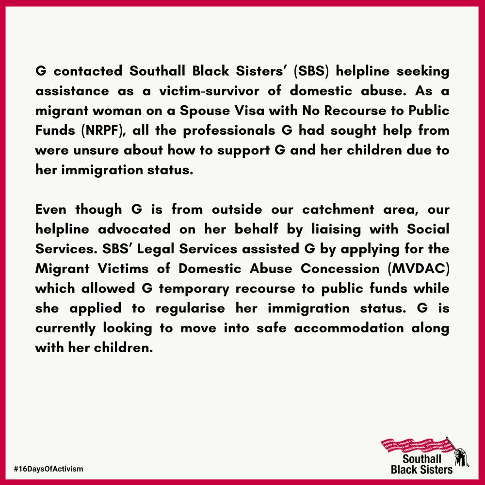 G contacted Southall Black Sisters’ (SBS) helpline seeking assistance as a victim-survivor of domestic abuse. As a migrant woman on a Spouse Visa with No Recourse to Public Funds (NRPF), all the professionals G had sought help from were unsure about how to support G and her children due to her immigration status.

Even though G is from outside our catchment area, our helpline advocated on her behalf by liaising with Social Services. SBS’ Legal Services assisted G by applying for the Migrant Victims of Domestic Abuse Concession (MVDAC) which allowed G temporary recourse to public funds while she applied to regularise her immigration status. G is currently looking to move into safe accommodation along with her children.
