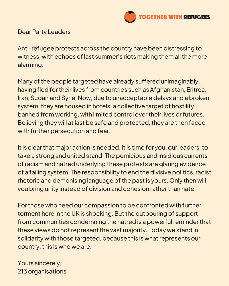 Letter on a beige background with the "Together With Refugees" logo at the top right, featuring an orange heart partially shaded in black. The heading reads, “Dear Party Leaders.” The letter condemns recent anti-refugee protests in the UK, comparing them to riots from the previous summer. It describes the suffering of targeted refugees from countries such as Afghanistan, Eritrea, Iran, Sudan, and Syria, who now face hostility, unemployment, and fear due to delays and a broken system. The letter calls for leaders to unite against racism, hatred, and divisive politics, urging them to promote cohesion instead. It highlights public support for refugees and stresses solidarity, stating, “This is what represents our country, this is who we are.” Signed, “Yours sincerely, 213 organisations.”