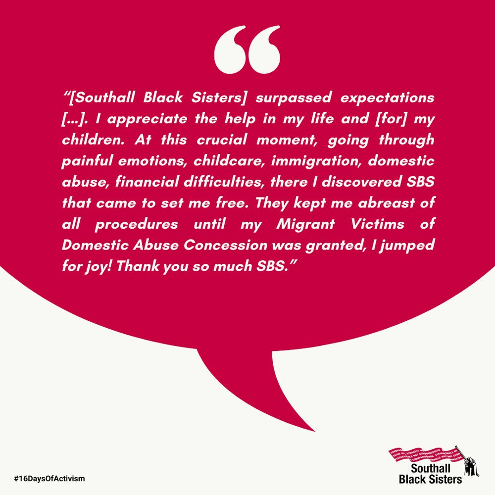 “[Southall Black Sisters] surpassed expectations […]. I appreciate the help in my life and [for] my children. At this crucial moment, going through painful emotions, childcare, immigration, domestic abuse, financial difficulties, there I discovered SBS that came to set me free. They kept me abreast of all procedures until my Migrant Victims of Domestic Abuse Concession was granted, I jumped for joy! Thank you so much SBS.”