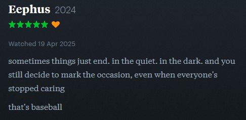 letterboxd screenshot

Eephus - 5 stars

sometimes things just end. in the quiet. in the dark. and you still decide to mark the occasion, even when everyone's stopped caring

that's baseball