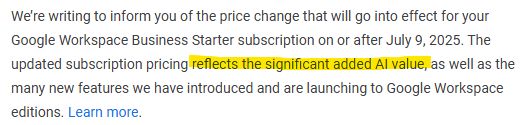 We’re writing to inform you of the price change that will go into effect for your Google Workspace Business Starter subscription on or after July 9, 2025. The updated subscription pricing reflects "the significant added AI value"