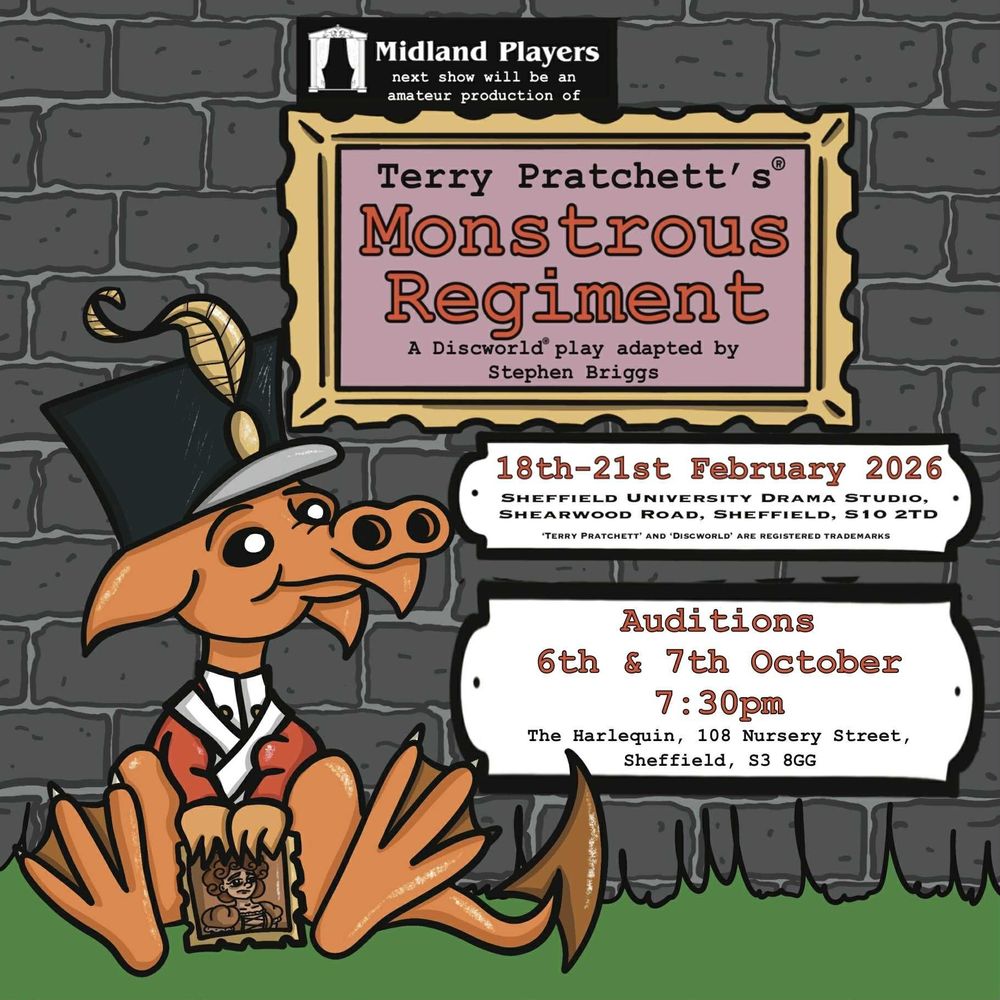 Midland Players next show will be an armature production of:
Terry Pratchett's® Monstrous Regiment
A Discworld® play adapted by Stephen Briggs
18th-21st February 2026
Sheffield University Drama Studio, Shearwood Road, Sheffield, S10 2TD
'Terry Pratchett' And 'Discworld' Are Registered Trademarks
Auditions 6th and 7th October 2025, 7:30pm
The Harlequin, 108 Nursery Street, Sheffield, S3 8GG
A small cute dragon who looks a bit like my cousin Errol sits in a shako and redcoat holding a picture of the duchess of Borogrovia.
