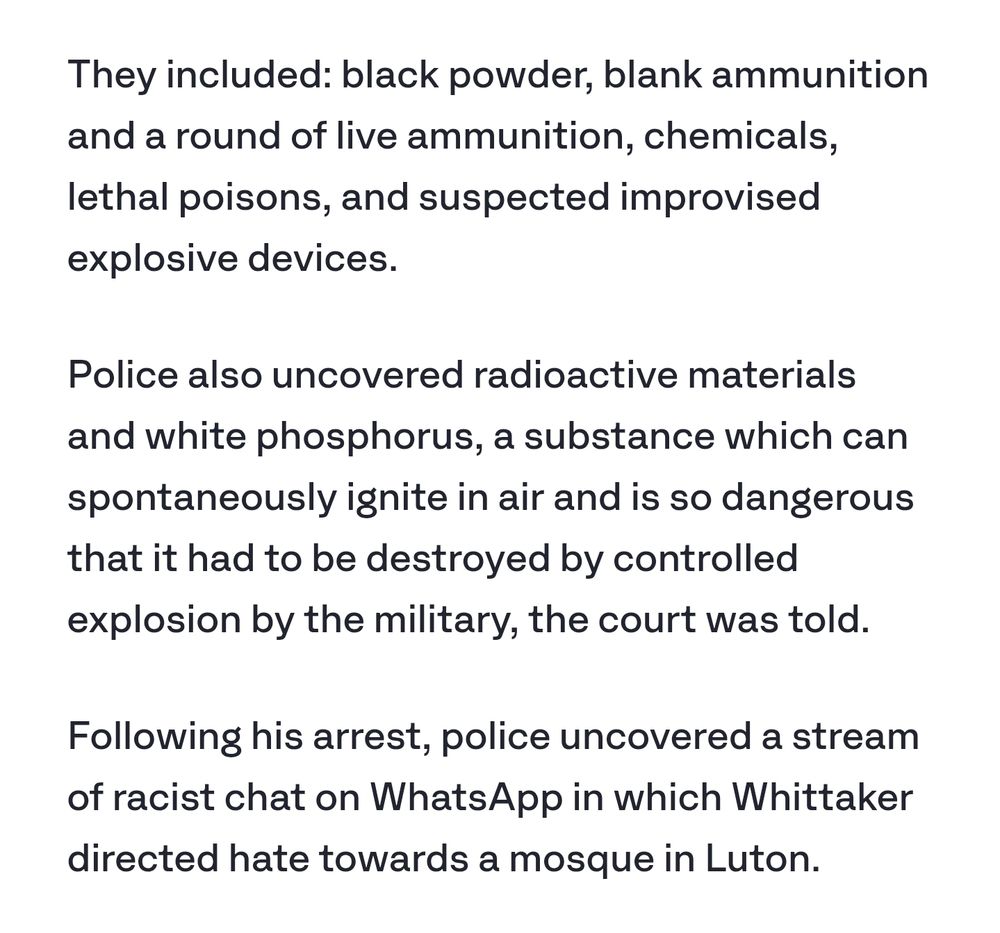 They included: black powder, blank ammunition and a round of live ammunition, chemicals, lethal poisons, and suspected improvised explosive devices.

Police also uncovered radioactive materials and white phosphorus, a substance which can spontaneously ignite in air and is so dangerous that it had to be destroyed by controlled explosion by the military, the court was told.

Following his arrest, police uncovered a stream of racist chat on WhatsApp in which Whittaker directed hate towards a mosque in Luton.