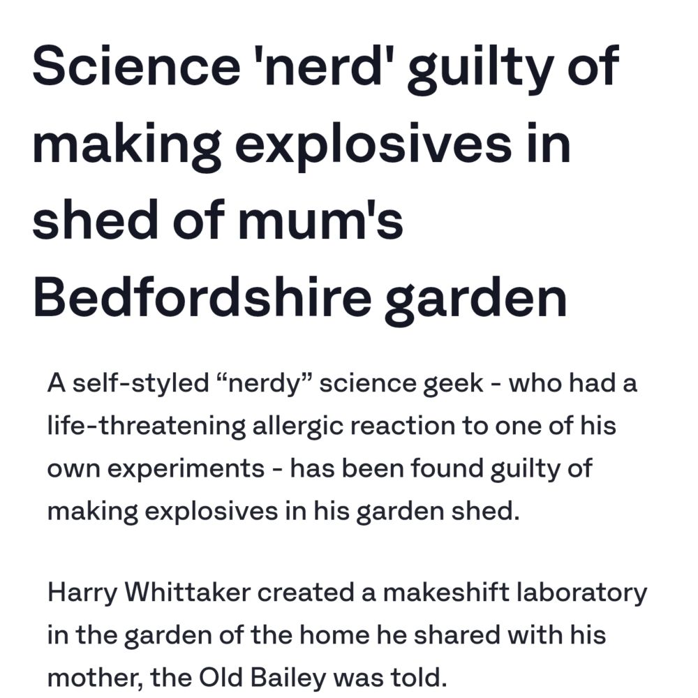 Science 'nerd' guilty of making explosives in shed of mum's Bedfordshire garden
A self-styled “nerdy” science geek - who had a life-threatening allergic reaction to one of his own experiments - has been found guilty of making explosives in his garden shed.

Harry Whittaker created a makeshift laboratory in the garden of the home he shared with his mother, the Old Bailey was told.