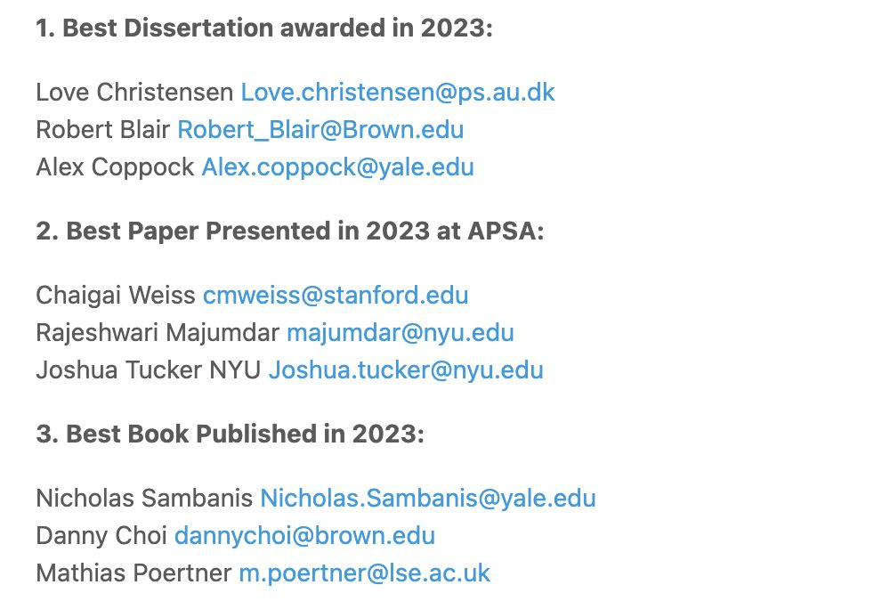 1. Best Dissertation awarded in 2023:

Love Christensen Love.christensen@ps.au.dk
Robert Blair Robert_Blair@Brown.edu
Alex Coppock Alex.coppock@yale.edu

2. Best Paper Presented in 2023 at APSA:

Chaigai Weiss cmweiss@stanford.edu
Rajeshwari Majumdar majumdar@nyu.edu
Joshua Tucker NYU Joshua.tucker@nyu.edu

3. Best Book Published in 2023:

Nicholas Sambanis Nicholas.Sambanis@yale.edu
Danny Choi dannychoi@brown.edu
Mathias Poertner m.poertner@lse.ac.uk