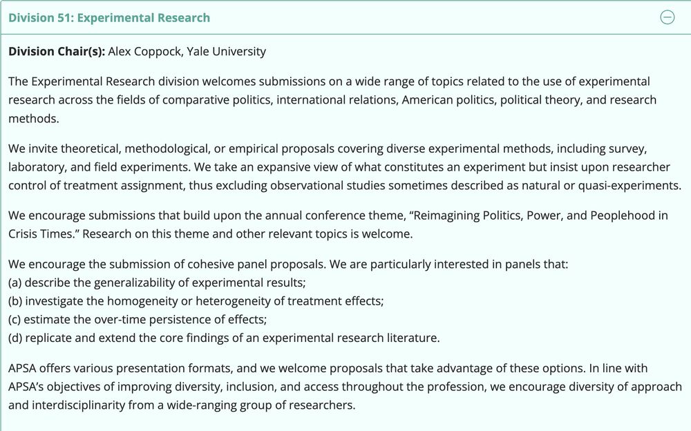 Division Chair(s): Alex Coppock, Yale University

The Experimental Research division welcomes submissions on a wide range of topics related to the use of experimental research across the fields of comparative politics, international relations, American politics, political theory, and research methods.

We invite theoretical, methodological, or empirical proposals covering diverse experimental methods, including survey, laboratory, and field experiments. We take an expansive view of what constitutes an experiment but insist upon researcher control of treatment assignment, thus excluding observational studies sometimes described as natural or quasi-experiments.

We encourage submissions that build upon the annual conference theme, “Reimagining Politics, Power, and Peoplehood in Crisis Times.” Research on this theme and other relevant topics is welcome.

We encourage the submission of cohesive panel proposals. We are particularly interested in panels that:
(a) describe the generalizability of experimental results;
(b) investigate the homogeneity or heterogeneity of treatment effects;
(c) estimate the over-time persistence of effects;
(d) replicate and extend the core findings of an experimental research literature.

APSA offers various presentation formats, and we welcome proposals that take advantage of these options. In line with APSA’s objectives of improving diversity, inclusion, and access throughout the profession, we encourage diversity of approach and interdisciplinarity from a wide-ranging group of researchers.