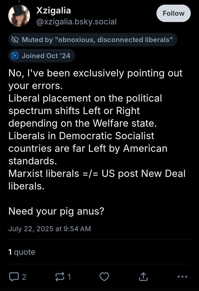 xzigalia.bsky.social: "No, I've been exclusively pointing out your errors. 
Liberal placement on the political spectrum shifts Left or Right depending on the Welfare state. 
Liberals in Democratic Socialist countries are far Left by American standards. 
Marxist liberals =/= US post New Deal liberals. 

Need your pig anus?"
they proceeded to obsess over the new zealand definition of liberal for an entire day after this