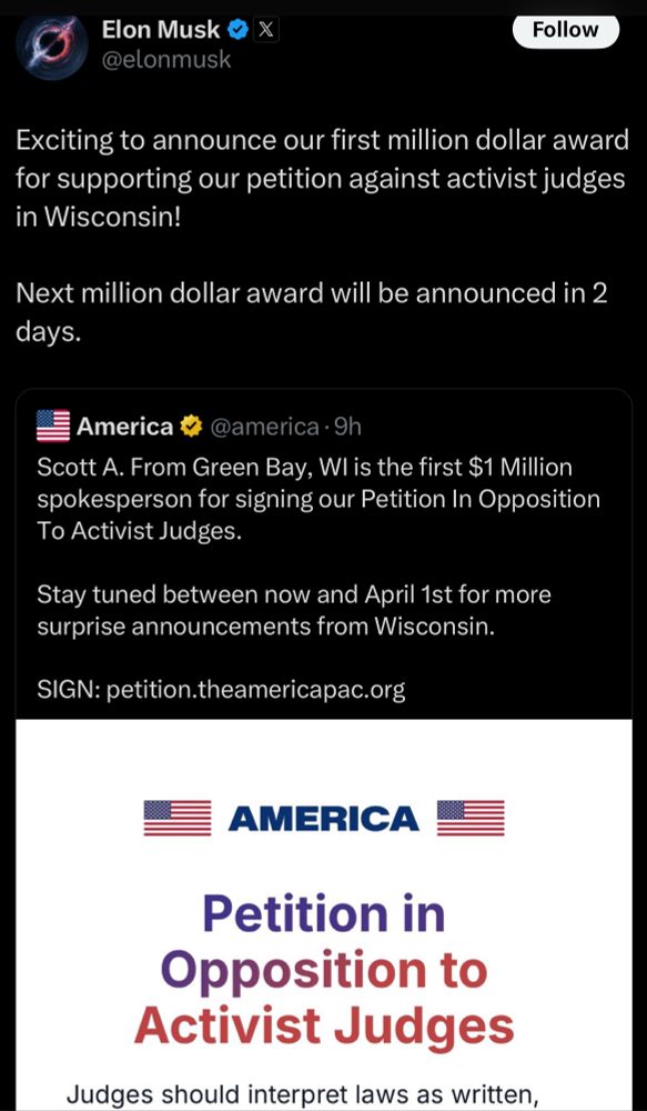 The image shows a tweet from Elon Musk announcing a $1 million award. The tweet reads:

“Exciting to announce our first million dollar award for supporting our petition against activist judges in Wisconsin! Next million dollar award will be announced in 2 days.”

Beneath this, another tweet from “America” says:

“Scott A. From Green Bay, WI is the first $1 Million spokesperson for signing our Petition In Opposition To Activist Judges. Stay tuned between now and April 1st for more surprise announcements from Wisconsin. SIGN: petition.theamericapac.org”

It also includes a graphic promoting the “Petition in Opposition to Activist Judges” with the message, “Judges should interpret laws as written.”
