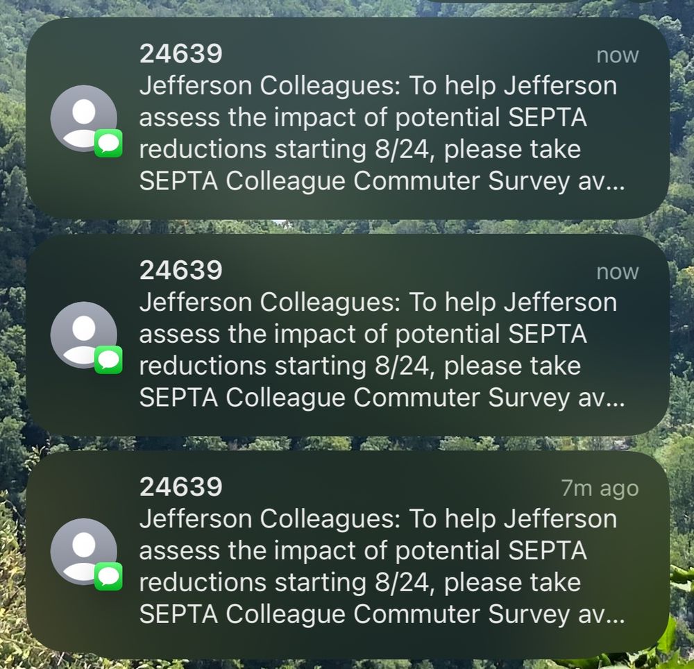 three text messages reading

24639
now
Jefferson Colleagues: To help Jefferson assess the impact of potential SEPTA reductions starting 8/24, please take SEPTA Colleague Commuter Survey av...
24639
now
Jefferson Colleagues: To help Jefferson assess the impact of potential SEPTA reductions starting 8/24, please take SEPTA Colleague Commuter Survey av...
24639
7m ago
Jefferson Colleagues: To help Jefferson assess the impact of potential SEPTA reductions starting 8/24, please take SEPTA Colleague Commuter Survey av...