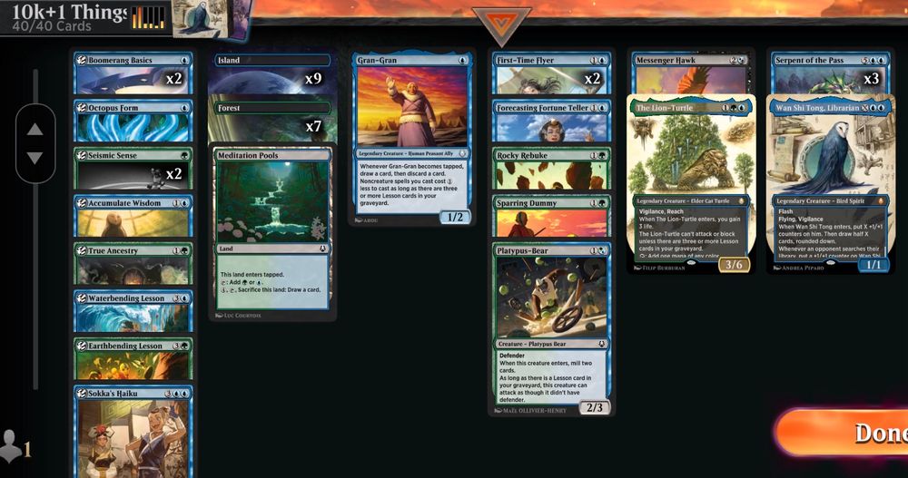 Deck
1 The Lion-Turtle
3 Serpent of the Pass
2 Seismic Sense
1 Accumulate Wisdom
2 First-Time Flyer
1 Messenger Hawk
1 Sparring Dummy
1 Wan Shi Tong, Librarian
1 Waterbending Lesson
2 Boomerang Basics
1 Octopus Form
1 Sokka's Haiku
1 True Ancestry
1 Meditation Pools
1 Rocky Rebuke
1 Forecasting Fortune Teller
1 Gran-Gran
1 Earthbending Lesson
1 Platypus-Bear
9 Island
7 Forest