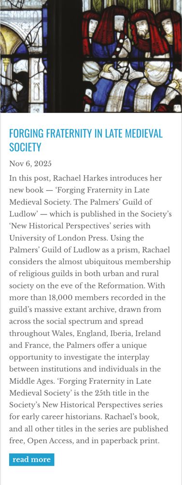 Front cover of RHS blog post on Forging Fraternity. Full abstract: In this post, Rachael Harkes introduces her new book — ‘Forging Fraternity in Late Medieval Society. The Palmers’ Guild of Ludlow’ — which is published in the Society’s ‘New Historical Perspectives’ series with University of London Press. Using the Palmers’ Guild of Ludlow as a prism, Rachael considers the almost ubiquitous membership of religious guilds in both urban and rural society on the eve of the Reformation. With more than 18,000 members recorded in the guild’s massive extant archive, drawn from across the social spectrum and spread throughout Wales, England, Iberia, Ireland and France, the Palmers offer a unique opportunity to investigate the interplay between institutions and individuals in the Middle Ages. ‘Forging Fraternity in Late Medieval Society’ is the 25th title in the Society’s New Historical Perspectives series for early career historians. Rachael’s book, and all other titles in the series are published free, Open Access, and in paperback print. 