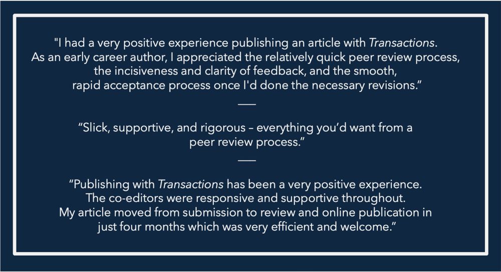 List of recent endorsements from authors publishing in Transactions of the Royal Historical Society:

"I had a very positive experience publishing an article with Transactions. As an early career author, I appreciated the relatively quick peer review process, the incisiveness and clarity of feedback, and the smooth, rapid acceptance process once I'd done the necessary revisions.” 

“Slick, supportive, and rigorous – everything you’d want from a  

peer review process.” 

“Publishing with Transactions has been a very positive experience. The co-editors were responsive and supportive throughout. My article moved from submission to review and online publication in just four months which was very efficient and welcome.” 