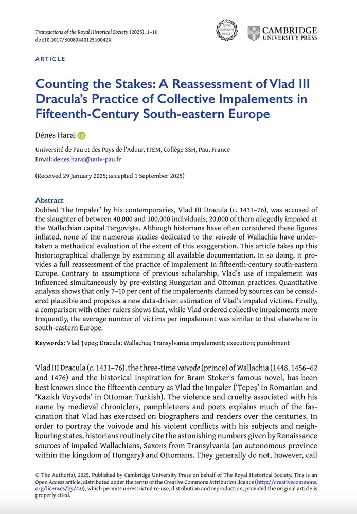 First page of 'Counting the Stakes: A Reassessment of Vlad III Dracula’s Practice of Collective Impalements in Fifteenth-Century South-eastern Europe', by Denes Harai, new research article in Transactions of the Royal Historical Society.

Abstract: 'Dubbed ‘the Impaler’ by his contemporaries, Vlad III Dracula (c. 1431–76), was accused of the slaughter of between 40,000 and 100,000 individuals, 20,000 of them allegedly impaled at the Wallachian capital Targovişte. Although historians have often considered these figures
inflated, none of the numerous studies dedicated to the voivode of Wallachia have undertaken a methodical evaluation of the extent of this exaggeration. This article takes up this historiographical challenge by examining all available documentation. In so doing, it provides a full reassessment of the practice of impalement in fifteenth-century south-eastern Europe. Contrary to assumptions of previous scholarship, Vlad’s use of impalement was influenced simultaneously by pre-existing Hungarian and Ottoman practices. Quantitative analysis shows that only 7–10 per cent of the impalements claimed by sources can be considered plausible and proposes a new data-driven estimation of Vlad’s impaled victims. Finally, a comparison with other rulers shows that, while Vlad ordered collective impalements more frequently, the average number of victims per impalement was similar to that elsewhere in
south-eastern Europe.'