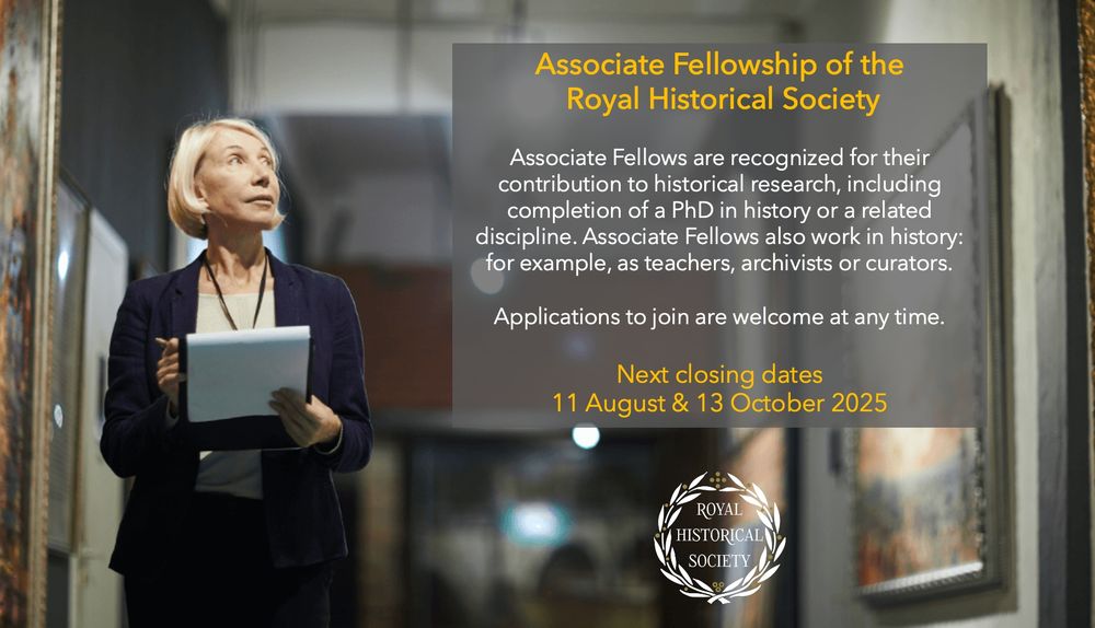 Associate Fellowship of the Royal Historical Society

Associate Fellows are recognised for their contribution to historical research, including completion of a PhD in history or a related discipline. Associate Fellows also work in history: for example, as teachers, archivists or curators.

Applications to join are welcome at any time.

Next closing dates: 11 August & 13 October 2025

