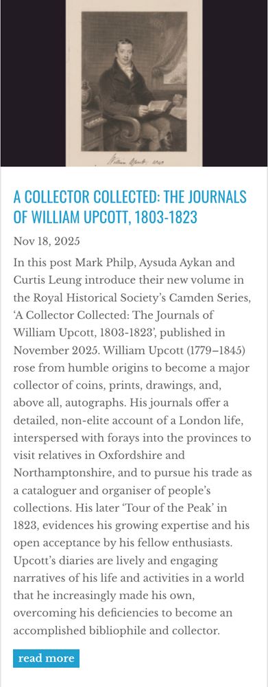 Front page of the RHS blog article with full abstract: "In this post Mark Philp, Aysuda Aykan and Curtis Leung introduce their new volume in the Royal Historical Society’s Camden Series, ‘A Collector Collected: The Journals of William Upcott, 1803-1823’, published in November 2025. William Upcott (1779–1845) rose from humble origins to become a major collector of coins, prints, drawings, and, above all, autographs. His journals offer a detailed, non-elite account of a London life, interspersed with forays into the provinces to visit relatives in Oxfordshire and Northamptonshire, and to pursue his trade as a cataloguer and organiser of people’s collections. His later ‘Tour of the Peak’ in 1823, evidences his growing expertise and his open acceptance by his fellow enthusiasts. Upcott’s diaries are lively and engaging narratives of his life and activities in a world that he increasingly made his own, overcoming his deficiencies to become an accomplished bibliophile and collector."