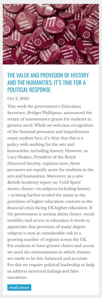 Opening section and abstract of RHS blog post: 'The value and provision of history and the humanities: it’s time for a political response': "This week the government’s Education Secretary, Bridget Phillipson, announced the return of maintenance grants for students in greatest need. While we welcome recognition of the financial pressures and impediments many student face, it’s clear that this is a policy with nothing for the arts and humanities, including history. However, as Lucy Noakes, President of the Royal Historical Society, explains here, these pressures are equally acute for students in the arts and humanities. Moreover, as a new British Academy report on ‘Cold Spots’ shows, choice—in subjects including history—is being further eroded for many as the provision of higher education contorts to the financial crisis facing UK higher education. If the government is serious about choice, social mobility and access to education it needs to appreciate that provision of many degree subjects is now at considerable risk in a growing number of regions across the UK. For students to have greater choice and access we need the environments in which choices are made to be fair, balanced and accurate. For this we require political leadership to help us address structural failings and false narratives."