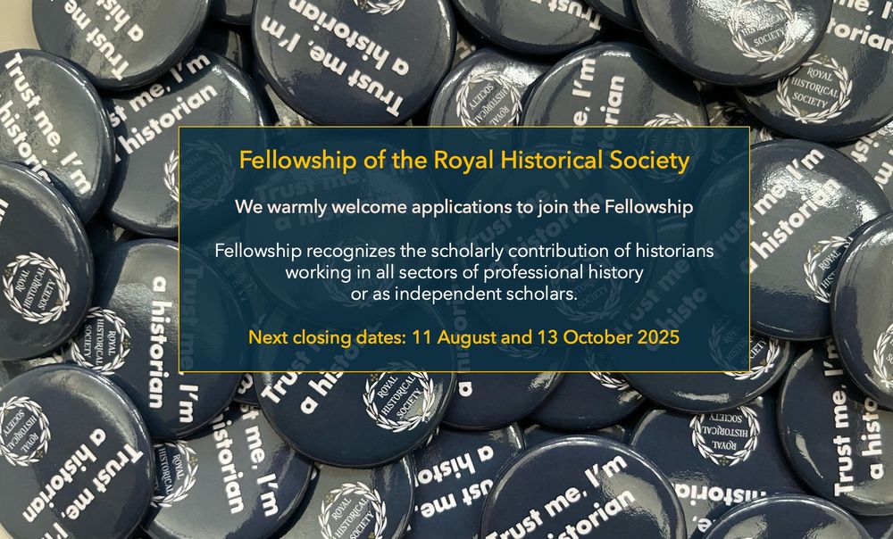 Image of badges 'Trust Me I'm a Historian' with the caption: Fellowship of the Royal Historical Society

We warmly welcome applications to join the Fellowship

Fellowship recognizes the scholarly contribution of historians 
working in all sectors of professional history 
or as independent scholars.

Next closing dates: 11 August and 13 October 2025
