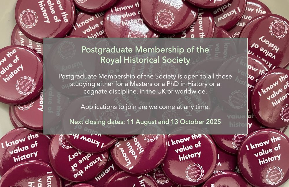 Image of badges with logo: I Know the Value of History with overlay text Postgraduate Membership of the 
Royal Historical Society

Postgraduate Membership of the Society is open to all those 
studying either for a Masters or a PhD in History or a 
cognate discipline, in the UK or worldwide.

Applications to join are welcome at any time.

Next closing dates: 11 August and 13 October 2025
