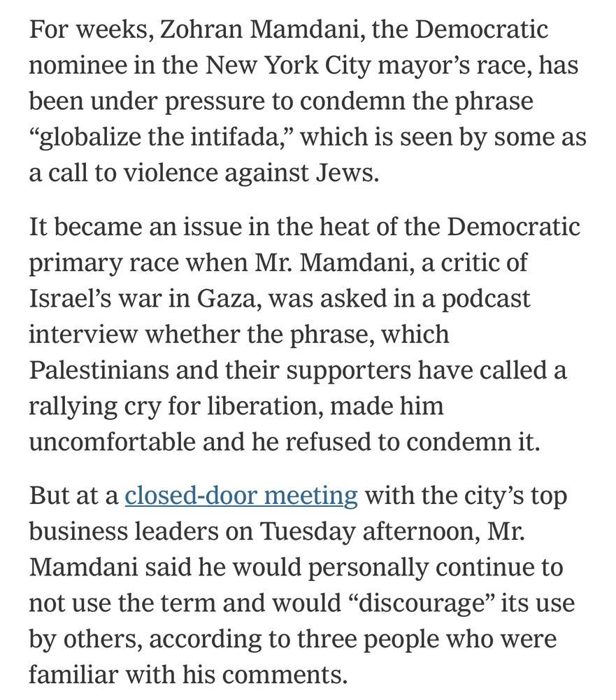 For weeks, Zohran Mamdani, the Democratic nominee in the New York City mayor’s race, has been under pressure to condemn the phrase “globalize the intifada,” which is seen by some as a call to violence against Jews.

It became an issue in the heat of the Democratic primary race when Mr. Mamdani, a critic of Israel’s war in Gaza, was asked in a podcast interview whether the phrase, which Palestinians and their supporters have called a rallying cry for liberation, made him uncomfortable and he refused to condemn it.

But at a closed-door meeting with the city’s top business leaders on Tuesday afternoon, Mr. Mamdani said he would personally continue to not use the term and would “discourage” its use by others, according to three people who were familiar with his comments.