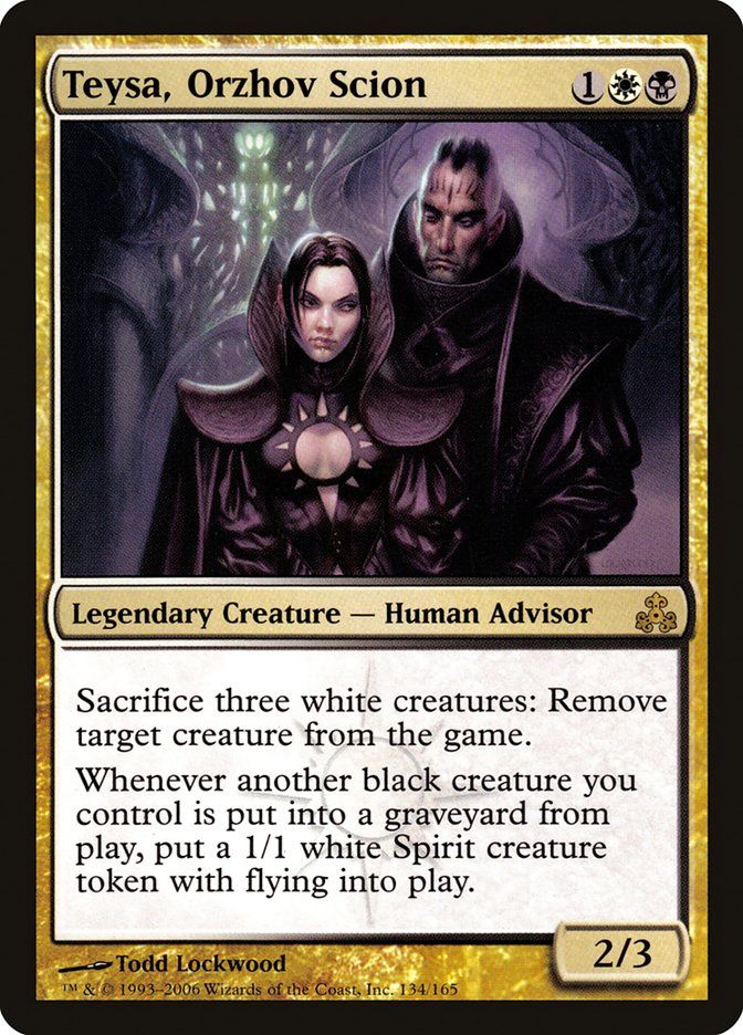 
Teysa, Orzhov Scion (Guildpact #134)
Teysa, Orzhov Scion {1}{W}{B}

Legendary Creature — Human Advisor

Sacrifice three white creatures: Exile target creature.

Whenever another black creature you control dies, create a 1/1 white Spirit creature token with flying.
2/3

Watermark: Orzhov

Illustrated by Todd Lockwood 