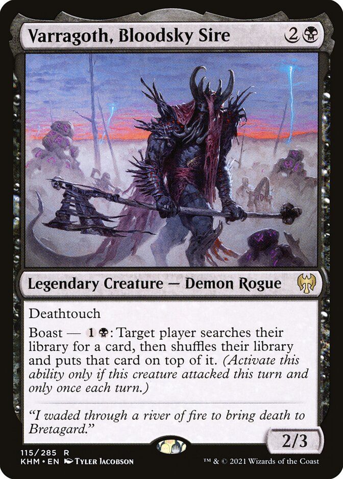  Varragoth, Bloodsky Sire {2}{B}

Legendary Creature — Demon Rogue

Deathtouch

Boast — {1}{B}: Target player searches their library for a card, then shuffles and puts that card on top. (Activate only if this creature attacked this turn and only once each turn.)

“I waded through a river of fire to bring death to Bretagard.”
2/3

Illustrated by Tyler Jacobson 