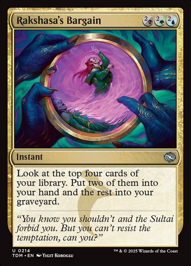 
Rakshasa's Bargain {2/B}{2/G}{2/U}

Instant

Look at the top four cards of your library. Put two of them into your hand and the rest into your graveyard.

“You know you shouldn’t and the Sultai forbid you. But you can’t resist the temptation, can you?”

Watermark: Sultai

Illustrated by Yigit Koroglu 