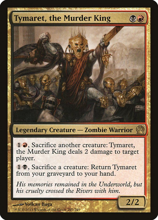 
Tymaret, the Murder King {B}{R}

Legendary Creature — Zombie Warrior

{1}{R}, Sacrifice another creature: Tymaret deals 2 damage to target player or planeswalker.

{1}{B}, Sacrifice a creature: Return this card from your graveyard to your hand.

His memories remained in the Underworld, but his cruelty crossed the Rivers with him.
2/2

Illustrated by Volkan Baǵa 