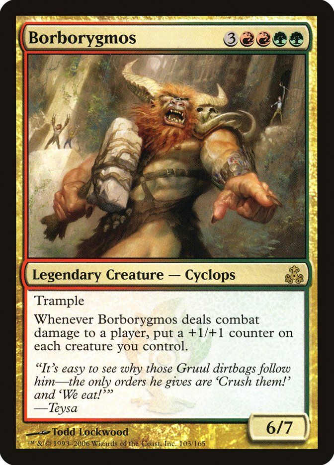  Borborygmos {3}{R}{R}{G}{G}

Legendary Creature — Cyclops

Trample

Whenever Borborygmos deals combat damage to a player, put a +1/+1 counter on each creature you control.

“It’s easy to see why those Gruul dirtbags follow him—the only orders he gives are ‘Crush them!’ and ‘We eat!’”
—Teysa
6/7

Watermark: Gruul

Illustrated by Todd Lockwood 