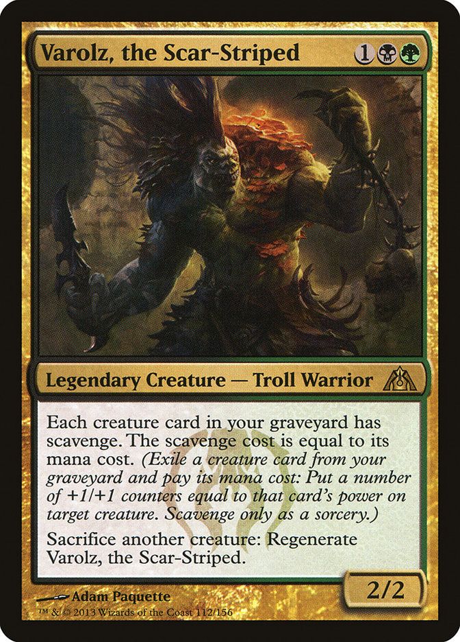 
Varolz, the Scar-Striped {1}{B}{G}

Legendary Creature — Troll Warrior

Each creature card in your graveyard has scavenge. The scavenge cost is equal to its mana cost. (Exile a creature card from your graveyard and pay its mana cost: Put a number of +1/+1 counters equal to that card’s power on target creature. Scavenge only as a sorcery.)

Sacrifice another creature: Regenerate Varolz.
2/2

Watermark: Golgari

Illustrated by Adam Paquette 