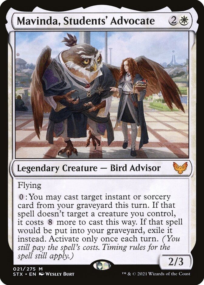  Mavinda, Students' Advocate {2}{W}

Legendary Creature — Bird Advisor

Flying

{0}: You may cast target instant or sorcery card from your graveyard this turn. If that spell doesn’t target a creature you control, it costs {8} more to cast this way. If that spell would be put into your graveyard, exile it instead. Activate only once each turn. (You still pay the spell’s costs. Timing rules for the spell still apply.)
2/3

Illustrated by Wesley Burt 