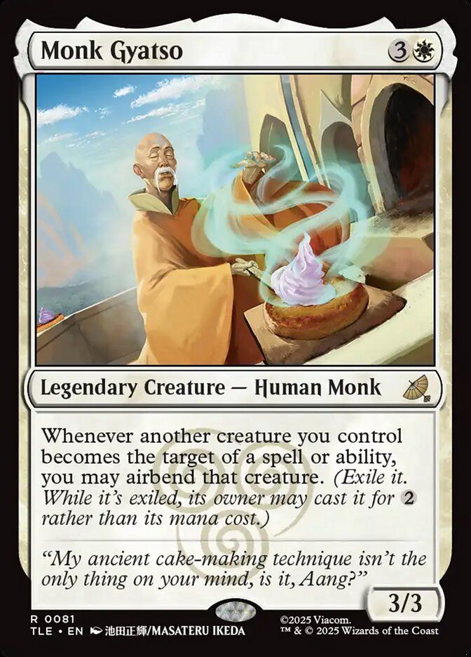  Monk Gyatso {3}{W}

Legendary Creature — Human Monk

Whenever another creature you control becomes the target of a spell or ability, you may airbend that creature. (Exile it. While it’s exiled, its owner may cast it for {2} rather than its mana cost.)

“My ancient cake-making technique isn’t the only thing on your mind, is it, Aang?”
3/3

Watermark: Air Nomads

Illustrated by Masateru Ikeda 