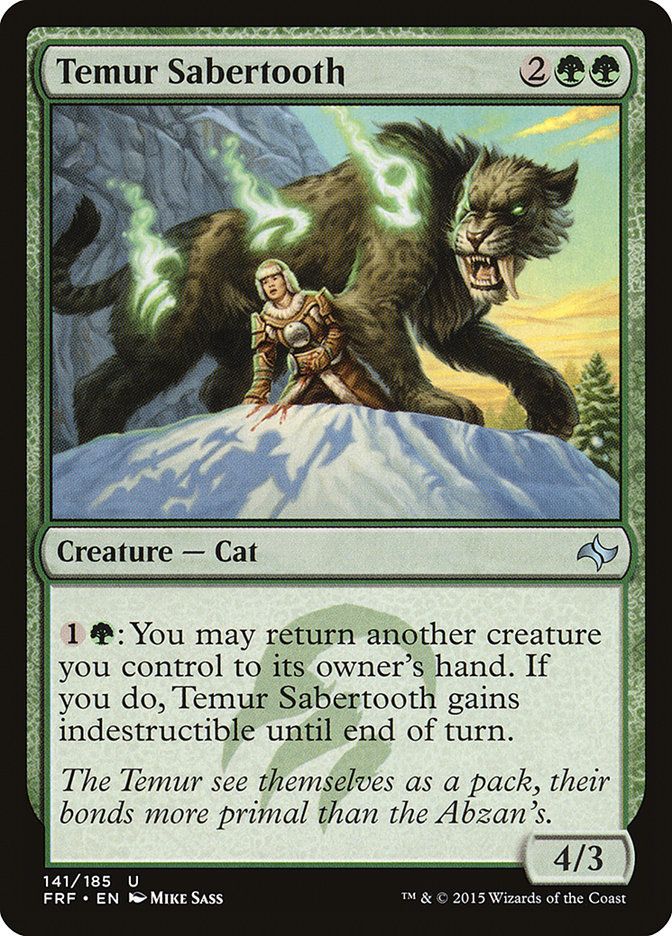  Temur Sabertooth {2}{G}{G}

Creature — Cat

{1}{G}: You may return another creature you control to its owner’s hand. If you do, this creature gains indestructible until end of turn.

The Temur see themselves as a pack, their bonds more primal than the Abzan’s.
4/3

Watermark: Temur

Illustrated by Mike Sass 