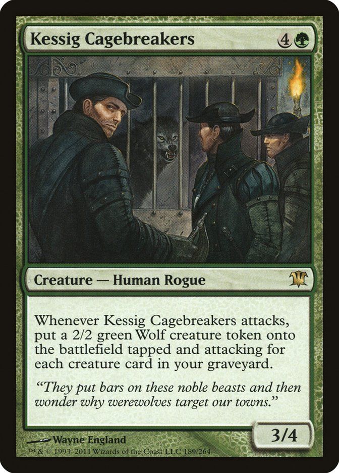
Kessig Cagebreakers {4}{G}

Creature — Human Rogue

Whenever this creature attacks, create a 2/2 green Wolf creature token that’s tapped and attacking for each creature card in your graveyard.

“They put bars on these noble beasts and then wonder why werewolves target our towns.”
3/4

Illustrated by Wayne England 