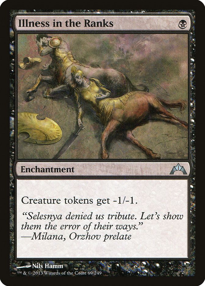  Illness in the Ranks {B}

Enchantment

Creature tokens get -1/-1.

“Selesnya denied us tribute. Let’s show them the error of their ways.”
—Milana, Orzhov prelate

Illustrated by Nils Hamm 