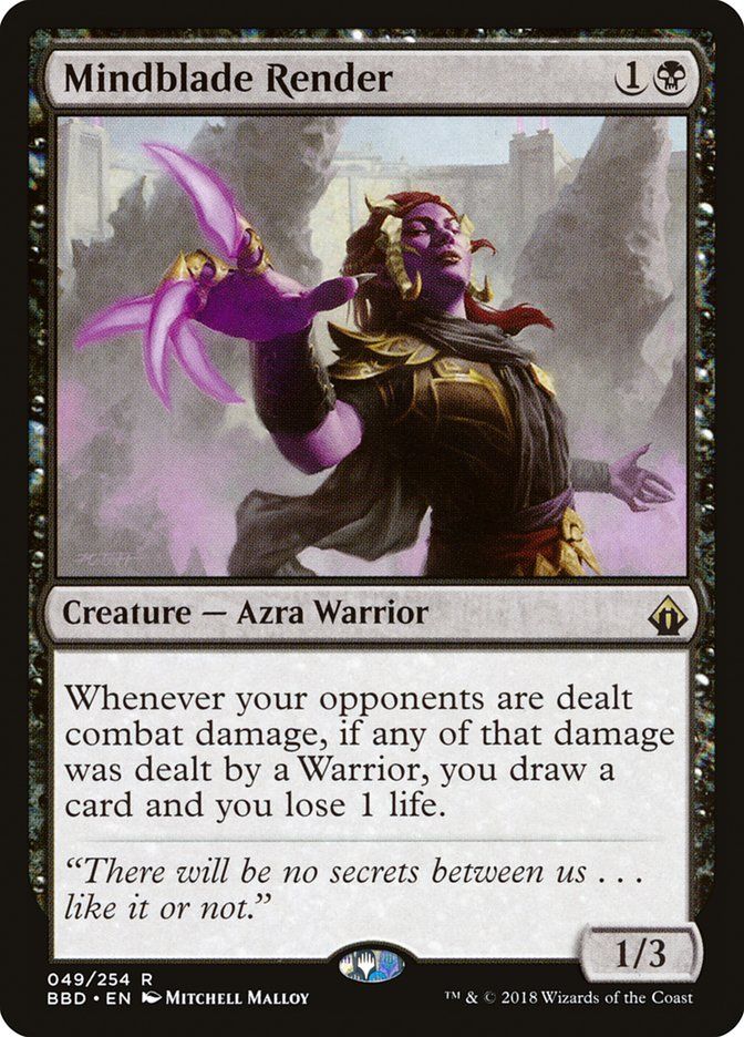  Mindblade Render {1}{B} Creature — Azra Warrior Whenever your opponents are dealt combat damage, if any of that damage was dealt by a Warrior, you draw a card and you lose 1 life. “There will be no secrets between us… like it or not.” 1/3 Illustrated by Mitchell Malloy 
