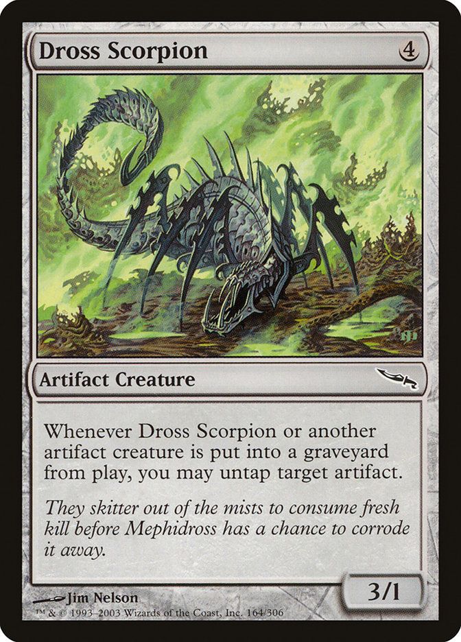  Dross Scorpion {4}

Artifact Creature — Scorpion

Whenever this creature or another artifact creature dies, you may untap target artifact.

They skitter out of the mists to consume fresh kill before Mephidross has a chance to corrode it away.
3/1

Illustrated by Jim Nelson 