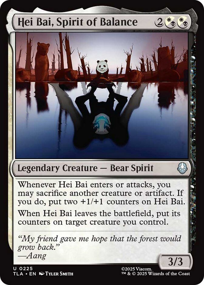 
Hei Bai, Spirit of Balance {2}{W/B}{W/B}

Legendary Creature — Bear Spirit

Whenever Hei Bai enters or attacks, you may sacrifice another creature or artifact. If you do, put two +1/+1 counters on Hei Bai.

When Hei Bai leaves the battlefield, put its counters on target creature you control.

“My friend gave me hope that the forest would grow back.”
—Aang
3/3

Illustrated by Tyler Smith 