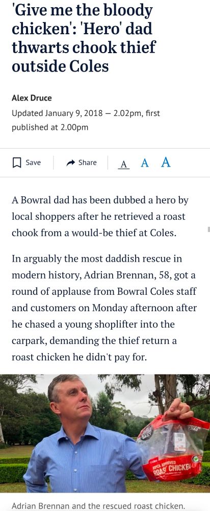 'Give me the bloody chicken': 'Hero' dad thwarts chook thief outside Coles
ByAlex Druce
Updated January 9, 2018 — 2.02pmfirst published at 2.00pm
Save


A Bowral dad has been dubbed a hero by local shoppers after he retrieved a roast chook from a would-be thief at Coles.

In arguably the most daddish rescue in modern history, Adrian Brennan, 58, got a round of applause from Bowral Coles staff and customers on Monday afternoon after he chased a young shoplifter into the carpark, demanding the thief return a roast chicken he didn't pay for.

Adrian Brennan and the rescued roast chicken. 
Adrian Brennan and the rescued roast chicken.

He got the chook back, completing the mission in his thongs.

"Friends are now referring to me as the chook man," Mr Brennan told The Land.

