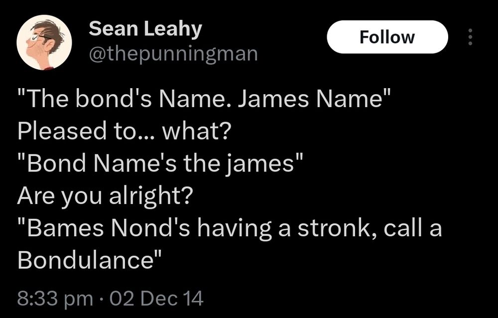 thepunningman xeet: 
"The bond's Name. James Name"
Pleased to... what?
"Bond Name's the james"
Are you alright?
"Bames Nond's having a stronk, call a Bondulance"