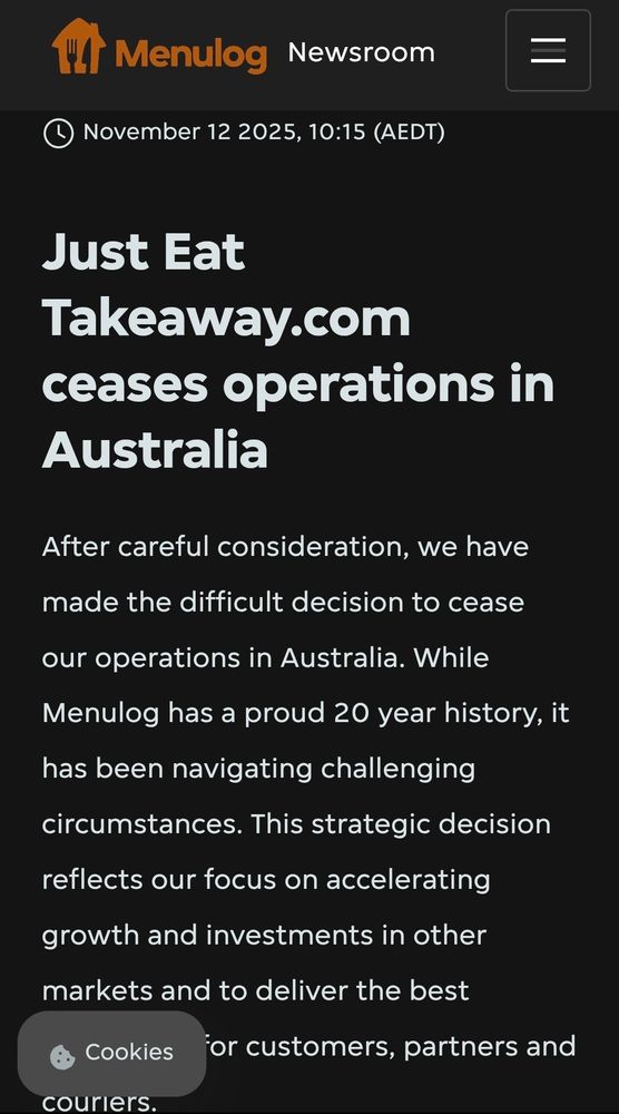 Menulog newsroom: November 12 2025, 10:15 (AEDT)
Just Eat Takeaway.com ceases operations in Australia
After careful consideration, we have made the difficult decision to cease our operations in Australia. While Menulog has a proud 20 year history, it has been navigating challenging circumstances. This strategic decision reflects our ​focus on accelerating growth and investments in other markets and to deliver the best experience for customers, partners and couriers.