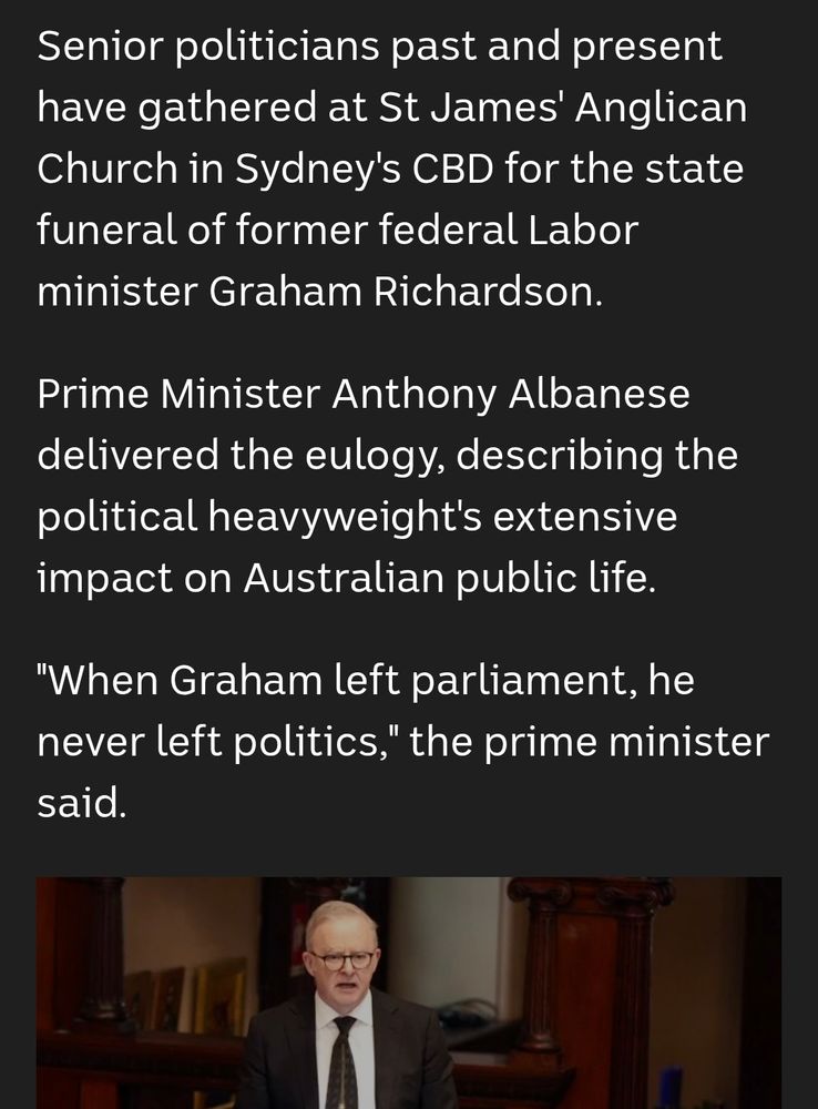 Senior politicians past and present have gathered at St James' Anglican Church in Sydney's CBD for the state funeral of former federal Labor minister Graham Richardson.

Prime Minister Anthony Albanese delivered the eulogy, describing the political heavyweight's extensive impact on Australian public life.

"When Graham left parliament, he never left politics," the prime minister said.