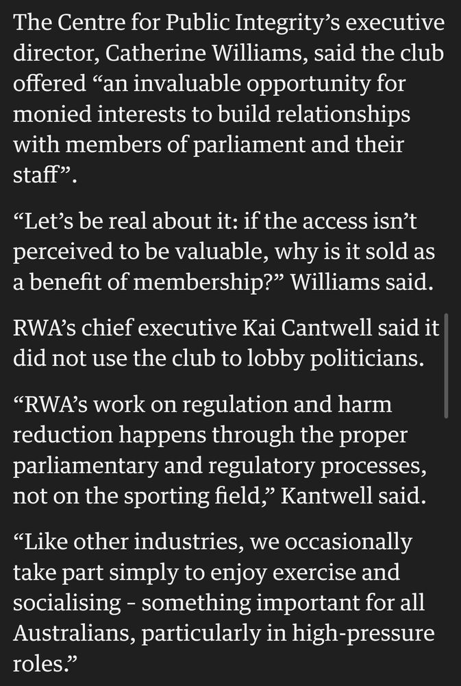 The Centre for Public Integrity’s executive director, Catherine Williams, said the club offered “an invaluable opportunity for monied interests to build relationships with members of parliament and their staff”.

“Let’s be real about it: if the access isn’t perceived to be valuable, why is it sold as a benefit of membership?” Williams said.

RWA’s chief executive Kai Cantwell said it did not use the club to lobby politicians.

“RWA’s work on regulation and harm reduction happens through the proper parliamentary and regulatory processes, not on the sporting field,” Kantwell said.

“Like other industries, we occasionally take part simply to enjoy exercise and socialising – something important for all Australians, particularly in high-pressure roles.”