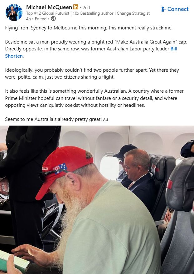 LinkedIn post:

Michael McQueenMichael McQueen
   
Top #12 Global Futurist | 10x Bestselling author I Change StrategistTop #12 Global Futurist | 10x Bestselling author I Change Strategist
4h 

Flying from Sydney to Melbourne this morning, this moment really struck me.

Beside me sat a man proudly wearing a bright red “Make Australia Great Again” cap. Directly opposite, in the same row, was former Australian Labor party leader Bill Shorten.

Ideologically, you probably couldn’t find two people further apart. Yet there they were: polite, calm, just two citizens sharing a flight.

It also feels like this is something wonderfully Australian. A country where a former Prime Minister hopeful can travel without fanfare or a security detail, and where opposing views can quietly coexist without hostility or headlines.

Seems to me Australia’s already pretty great! 🇦🇺